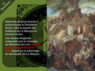 Mahomet se lance ensuite à
communiquer la Révélation
divine, mais la plupart des
habitants de La Mecque lui
tournent le dos.
Les classes dirigeants
craignaient que le message
de Mahomet soit une menace
pour le prospérité de la
ville, basée sur le pèlerinage
au sanctuaire de La Mecque.
 