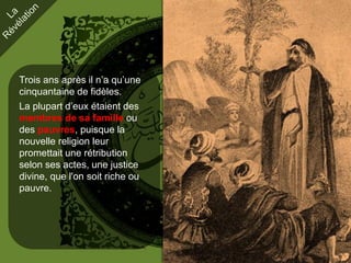 Trois ans après il n’a qu’une
cinquantaine de fidèles.
La plupart d’eux étaient des
membres de sa famille ou
des pauvres, puisque la
nouvelle religion leur
promettait une rétribution
selon ses actes, une justice
divine, que l'on soit riche ou
pauvre.
 