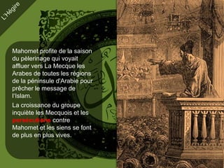 Mahomet profite de la saison
du pèlerinage qui voyait
affluer vers La Mecque les
Arabes de toutes les régions
de la péninsule d'Arabie pour
prêcher le message de
l‘Islam.
La croissance du groupe
inquiète les Mecquois et les
persécutions contre
Mahomet et les siens se font
de plus en plus vives.
 