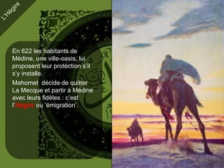 En 622 les habitants de
Médine, une ville-oasis, lui
proposent leur protection s’il
s’y installe.
Mahomet décide de quitter
La Mecque et partir à Médine
avec leurs fidèles : c’est
l’Hégire ou ‘émigration’.
 