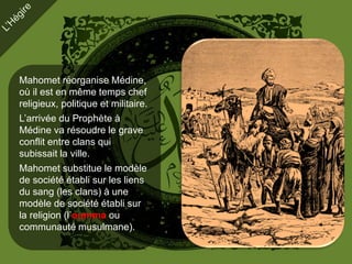 Mahomet réorganise Médine,
où il est en même temps chef
religieux, politique et militaire.
L’arrivée du Prophète à
Médine va résoudre le grave
conflit entre clans qui
subissait la ville.
Mahomet substitue le modèle
de société établi sur les liens
du sang (les clans) à une
modèle de société établi sur
la religion (l’oumma ou
communauté musulmane).
 