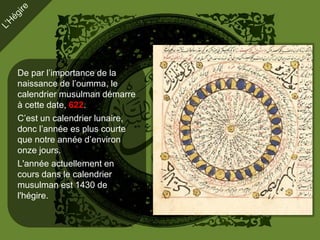 De par l’importance de la
naissance de l’oumma, le
calendrier musulman démarre
à cette date, 622.
C’est un calendrier lunaire,
donc l’année es plus courte
que notre année d’environ
onze jours.
L'année actuellement en
cours dans le calendrier
musulman est 1430 de
l'hégire.
 