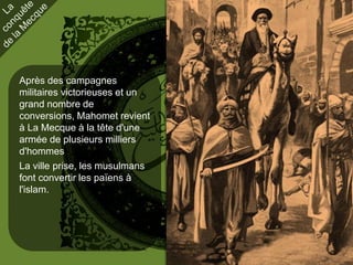 Après des campagnes
militaires victorieuses et un
grand nombre de
conversions, Mahomet revient
à La Mecque à la tête d'une
armée de plusieurs milliers
d'hommes
La ville prise, les musulmans
font convertir les païens à
l'islam.
 