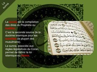 La sunna est la compilation
des dires du Prophète ou
hadiths.
C’est la seconde source de la
doctrine islamique pour les
sunnites (la plupart des
musulmans).
La sunna, associée aux
règles législatives du Coran,
permet de définir la loi
islamique ou charia.
 