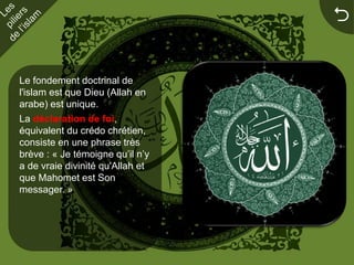 


Le fondement doctrinal de
l'islam est que Dieu (Allah en
arabe) est unique.
La déclaration de foi,
équivalent du crédo chrétien,
consiste en une phrase très
brève : « Je témoigne qu’il n’y
a de vraie divinité qu'Allah et
que Mahomet est Son
messager. »
 