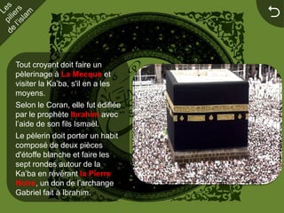 


Tout croyant doit faire un
pèlerinage à La Mecque et
visiter la Ka’ba, s'il en a les
moyens.
Selon le Coran, elle fut édifiée
par le prophète Ibrahim avec
l’aide de son fils Ismaël.
Le pèlerin doit porter un habit
composé de deux pièces
d'étoffe blanche et faire les
sept rondes autour de la
Ka’ba en révérant la Pierre
Noire, un don de l’archange
Gabriel fait à Ibrahim.
 