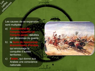 Les causes de ce expansion
sont multiples :
a) l’épuisement de
    l’empire byzantin et
    l’empire perse, débilités
    par décennies de guerre ;
b) la faute de ressources
    économiques d’Arabie,
    qui encourage la
    conquête d’autres
    territoires ;
c) l’Islam, qui donne aux
    Arabes une conscience
    nationale.
 