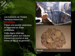 Les habitants de l’Arabie
heureuse étaient les
Yéménites.
                                 Encens
C’était une société sédentaire
et organisée en États
centralisés.
Cette région était très
prospère grâce aux cultures
d’encens et myrrhe et aux
mines de fer, or et gemmes.



                                 Myrreh
 