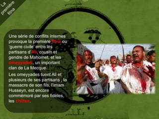 Une série de conflits internes
provoque la première fitna ou
‘guerre civile’ entre les
partisans d’Ali, cousin et
gendre de Mahomet, et les
omeyyades, un important
clan de La Mecque.
Les omeyyades tuent Ali et
plusieurs de ses partisans ; la
massacre de son fils, l’imam
Husseyn, est encore
commémoré par ses fidèles,
les chiites.
 