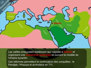 Damas
                                                 Perse




Les califes omeyyades établissent leur capitale à Damas et
organisent une monarchie centralisé en suivant le modèle de
l’empire byzantin.
Ces reformes permettent la continuation des conquêtes : le
Pendjab, l’Ifriquiya et al-Andalus en 711.
 