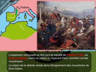 Poitiers




                                        Damas
                                                    Perse




L’expansion omeyyade ne finit qu’à la bataille de Poitiers (732), où
Charles Martel, maire du palais du royaume franc, annihile l’armée
musulmane.
La raison de la défaite réside dans l'éloignement des musulmans de
leurs bases.
 