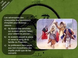 Les adversaires des
omeyyades leur accusaient
d'impiété pour diverses
raisons : :
a) ils étaient des arrivistes
    qui avaient adopté l’Islam
    pour obtenir le pouvoir ;
b) ils avaient usurpé la place
    et versé le sang de la
    famille du Prophète ;
c) ils préféraient faire payer
    aux non-musulmans des
    impôts plutôt que de les
    convertir.
 