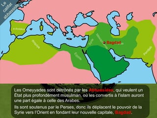 Bagdad
                                                    Perse




Les Omeyyades sont détrônés par les Abbassides, qui veulent un
État plus profondément musulman, où les convertis à l'islam auront
une part égale à celle des Arabes.
Ils sont soutenus par le Perses, donc ils déplacent le pouvoir de la
Syrie vers l’Orient en fondant leur nouvelle capitale, Bagdad.
 