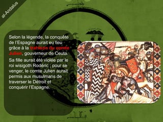 Selon la légende, la conquête
de l’Espagne aurait eu lieu
grâce à la trahison du comte
Julien, gouverneur de Ceuta.
Sa fille aurait été violée par le
roi wisigoth Rodéric ; pour se
venger, le comte Julien aurait
permis aux musulmans de
traverser le Détroit et
conquérir l’Espagne.
 
