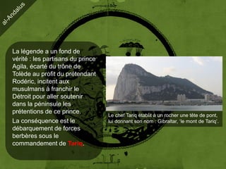 La légende a un fond de
vérité : les partisans du prince
Agila, écarté du trône de
Tolède au profit du prétendant
Rodéric, incitent aux
musulmans à franchir le
Détroit pour aller soutenir
dans la péninsule les
prétentions de ce prince.
                                   Le chef Tariq établit à un rocher une tête de pont,
La conséquence est le              lui donnant son nom : Gibraltar, ‘le mont de Tariq’.
débarquement de forces
berbères sous le
commandement de Tariq.
 