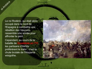 Le roi Rodéric, qui était alors
occupé dans le nord de
l'Espagne à combattre une
rébellion des Vascons,
rassemble une armée pour
affronter le péril.
Cependant, au cours de la
bataille de Guadalete en 711,
les partisans d'Akhila
préférèrent le trahir ; c'est la
chute brutale de l’Hispania
wisigothe.
 