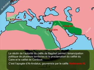 Cordoue

                                                Bagdad
                                                   Perse

                                  Le Caire




Le déclin de l’autorité du calife de Bagdad permet l’émancipation
politique de plusieurs territoires et la proclamation du califat du
Caire et le califat de Cordoue.
C’est l’apogée d’Al-Andalus, gouvernée par le calife Abdérame III.
 