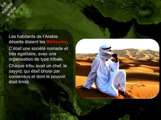 Les habitants de l’Arabie
déserte étaient les Bédouins.
C’était une société nomade et
très égalitaire, avec une
organisation de type tribale.
Chaque tribu avait un chef, le
sayyid, qui était choisi par
consensus et dont le pouvoir
était limité.
 