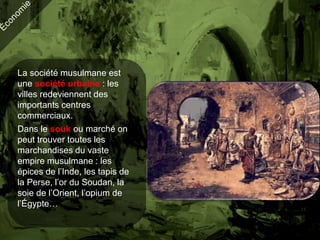 La société musulmane est
une société urbaine : les
villes redeviennent des
importants centres
commerciaux.
Dans le souk ou marché on
peut trouver toutes les
marchandises du vaste
empire musulmane : les
épices de l’Inde, les tapis de
la Perse, l’or du Soudan, la
soie de l’Orient, l’opium de
l’Égypte…
 