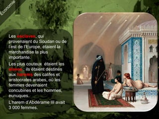 Les esclaves, qui
provenaient du Soudan ou de
l’est de l’Europe, étaient la
marchandise la plus
importante.
Les plus couteux étaient les
slaves : ils étaient destinés
aux harems des califes et
aristocrates arabes, où les
femmes devenaient
concubines et les hommes,
eunuques.
L’harem d’Abdérame III avait
3 000 femmes.
 