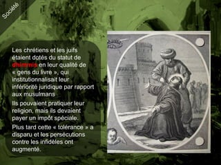 Les chrétiens et les juifs
étaient dotés du statut de
dhimmis en leur qualité de
« gens du livre », qui
institutionnalisait leur
infériorité juridique par rapport
aux musulmans
Ils pouvaient pratiquer leur
religion, mais ils devaient
payer un impôt spéciale.
Plus tard cette « tolérance » a
disparu et les persécutions
contre les infidèles ont
augmenté.
 