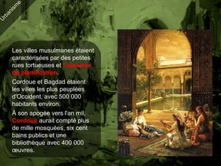 Les villes musulmanes étaient
caractérisées par des petites
rues tortueuses et l’absence
de planification.
Cordoue et Bagdad étaient
les villes les plus peuplées
d'Occident, avec 500 000
habitants environ.
À son apogée vers l'an mil,
Cordoue aurait compté plus
de mille mosquées, six cent
bains publics et une
bibliothèque avec 400 000
œuvres.
 