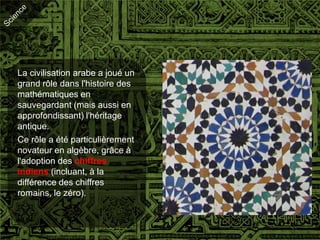 La civilisation arabe a joué un
grand rôle dans l'histoire des
mathématiques en
sauvegardant (mais aussi en
approfondissant) l'héritage
antique.
Ce rôle a été particulièrement
novateur en algèbre, grâce à
l'adoption des chiffres
indiens (incluant, à la
différence des chiffres
romains, le zéro).
 