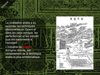 La civilisation arabe a su
assimiler les techniques
découvertes en Orient et
dans les pays conquis, les
perfectionner et les enrichir
puis les transmettre à
l'occident.
L'industrie du papier,
d’origine chinois, est
certainement de la technique
arabe la plus emblématique.
 