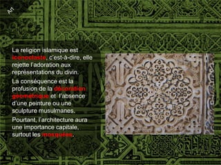 La religion islamique est
iconoclaste, c’est-à-dire, elle
rejette l’adoration aux
représentations du divin.
La conséquence est la
profusion de la décoration
géométrique et l’absence
d’une peinture ou une
sculpture musulmanes.
Pourtant, l’architecture aura
une importance capitale,
surtout les mosquées.
 