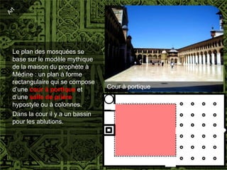Le plan des mosquées se
base sur le modèle mythique
de la maison du prophète à
Médine : un plan à forme
rectangulaire qui se compose
d’une cour à portique et        Cour à portique
d’une salle de prière
hypostyle ou à colonnes.
Dans la cour il y a un bassin
pour les ablutions.
 