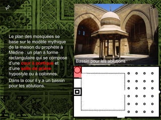 Le plan des mosquées se
base sur le modèle mythique
de la maison du prophète à
Médine : un plan à forme
rectangulaire qui se compose
d’une cour à portique et        Bassin pour les ablutions
d’une salle de prière
hypostyle ou à colonnes.
Dans la cour il y a un bassin
pour les ablutions.
 