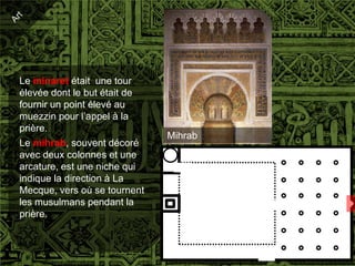 Le minaret était une tour
élevée dont le but était de
fournir un point élevé au
muezzin pour l’appel à la
prière.
                              Mihrab
Le mihrab, souvent décoré
avec deux colonnes et une
arcature, est une niche qui
indique la direction à La
Mecque, vers où se tournent
les musulmans pendant la
prière.
 