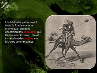 Les bédouins parcouraient
toute la Arabie sur leurs
chameaux : tantôt ils
escortaient les caravanes qui
traversaient le désert, tantôt
ils faisaient des razzias sur
les cités commerçantes.
 