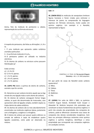 Q UÍMICA o r gâ nic a | MAURÍCIO MO NTEIRO 11
Acima, foto da molécula de pentaceno e, abaixo,
representação da sua fórmula estrutural.
A respeito do pentaceno, são feitas as afirmações I, II, III e
IV.
I. É uma molécula que apresenta cadeia carbônica
aromática polinuclear.
II. A sua fórmula molecular é C22H14.
III. O pentaceno poderá ser utilizado na indústria
eletrônica.
IV. Os átomos de carbono na estrutura acima possuem
hibridização sp3
.
Estão corretas
a) I, II, III e IV.
b) II, III e IV, apenas.
c) I, II e III, apenas.
d) I, III e IV, apenas.
e) I, II e IV, apenas.
45. (UEPG PR) Sobre a química do átomo de carbono,
assinale o que for correto.
01. Denomina-se por carbono terciário aquele que se liga
através de uma ligação tripla a outro átomo de carbono.
02. Os átomos de carbono conseguem formar longas
cadeias, as quais são denominadas de insaturadas, caso
apresentem além de ligações simples, também duplas ou
triplas dentro da cadeia carbônica.
04. Os átomos de carbono são os mais abundantemente
encontrados nas moléculas orgânicas típicas, juntamente
com o hidrogênio, o oxigênio e o nitrogênio.
08. O átomo de carbono por possuir quatro elétrons na
camada de valência é capaz de estabelecer quatro
ligações covalentes, como pode ser observado no
metano.
Gab: 14
46. (ENEM-2013) As moléculas de nanoputians lembram
figuras humanas e foram criadas para estimular o
interesse de jovens na compreensão da linguagem
expressa em fórmulas estruturais, muito usadas em
química orgânica. Um exemplo é o NanoKid,
representado na figura:
O O
CHANTEAU, S. H. TOUR. J.M. The Journal of Organic
Chemistry, v. 68, n. 23. 2003 (adaptado).
Em que parte do corpo do NanoKid existe carbono
quaternário?
a) Mãos.
b) Cabeça.
c) Tórax.
d) Abdômen.
e) Pés.
47. (UEMA) Por volta de 1858 e 1861, os químicos
Friedrich August Kekulé, Archebald Scott Couper e
Alexander M. Butlerov lançaram três postulados que
constituem as bases fundamentais da química orgânica. A
partir dos estudos das propriedades dos compostos de
carbono, pode-se diferenciar claramente essa classe de
compostos dos demais considerados inorgânicos. Com
base nas principais diferenças existentes entre química
orgânica e química inorgânica, identifique a única
propriedade que corresponde aos compostos orgânicos
em condições normais.
 