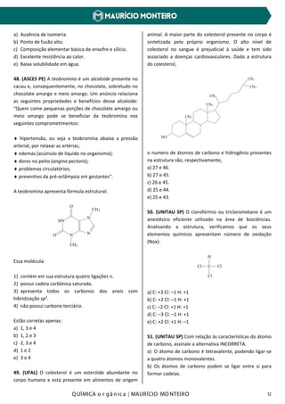 Q UÍMICA o r gâ nic a | MAURÍCIO MO NTEIRO 12
a) Ausência de isomeria.
b) Ponto de fusão alto.
c) Composição elementar básica de enxofre e silício.
d) Excelente resistência ao calor.
e) Baixa solubilidade em água.
48. (ASCES PE) A teobromina é um alcaloide presente no
cacau e, consequentemente, no chocolate, sobretudo no
chocolate amargo e meio amargo. Um anúncio relaciona
as seguintes propriedades e benefícios desse alcaloide:
"Quem come pequenas porções de chocolate amargo ou
meio amargo pode se beneficiar da teobromina nos
seguintes comprometimentos:
♦ hipertensão, ou seja a teobromina abaixa a pressão
arterial, por relaxar as artérias;
♦ edemas (acúmulo de líquido no organismo);
♦ dores no peito (angina pectoris);
♦ problemas circulatórios;
♦ preventivo da pré-eclâmpsia em gestantes".
A teobromina apresenta fórmula estrutural:
HN
N N
N
O
CH3
O
CH3
Essa molécula:
1) contém em sua estrutura quatro ligações π.
2) possui cadeia carbônica saturada.
3) apresenta todos os carbonos dos aneis com
hibridização sp2
.
4) não possui carbono terciário.
Estão corretas apenas:
a) 1, 3 e 4
b) 1, 2 e 3
c) 2, 3 e 4
d) 1 e 2
e) 3 e 4
49. (UFAL) O colesterol é um esteróide abundante no
corpo humano e está presente em alimentos de origem
animal. A maior parte do colesterol presente no corpo é
sintetizada pelo próprio organismo. O alto nível de
colesterol no sangue é prejudicial à saúde e tem sido
associado a doenças cardiovasculares. Dado a estrutura
do colesterol,
CH3
HO
CH3
CH3
CH3
CH3
o numero de átomos de carbono e hidrogênio presentes
na estrutura são, respectivamente,
a) 27 e 46.
b) 27 e 45.
c) 26 e 45.
d) 25 e 44.
e) 25 e 43.
50. (UNITAU SP) O clorofórmio ou triclorometano é um
anestésico eficiente utilizado na área de biociências.
Analisando a estrutura, verificamos que os seus
elementos químicos apresentam número de oxidação
(Nox):
Cl C Cl
H
Cl
a) C: +3 Cl: –1 H: +1
b) C: +2 Cl: –1 H: +1
c) C: –2 Cl: +1 H: +1
d) C: –3 Cl: –1 H: +1
e) C: +2 Cl: +1 H: –1
51. (UNITAU SP) Com relação às características do átomo
de carbono, assinale a alternativa INCORRETA.
a) O átomo de carbono é tetravalente, podendo ligar-se
a quatro átomos monovalentes.
b) Os átomos de carbono podem se ligar entre si para
formar cadeias.
 