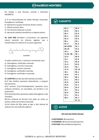 Q UÍMICA o r gâ nic a | MAURÍCIO MO NTEIRO 14
Em relação a esse fármaco, assinale a afirmativa
INCORRETA.
a) É um hidrocarboneto de cadeia fechada, insaturada,
homogênea e ramificada.
b) Apresenta os grupos funcionais álcool e cetona.
c) Admite isomeria ótica.
d) Tem fórmula molecular C21H26O5
e) Apresenta carbonos tetraédricos e trigonais planos.
56. (UEA AM) Considere o β-caroteno, um pigmento
natural presente em diversos vegetais, que é
transformado em vitamina A no nosso organismo.
A cadeia carbônica do β -caroteno é classificada como
a) heterogênea, ramificada e saturada.
b) heterogênea, normal e insaturada.
c) homogênea, normal e saturada.
d) homogênea, ramificada e saturada.
e) homogênea, ramificada e insaturada.
57. (UEM PR) Assinale a(s) alternativa(s) correta(s).
01.O éter dietílico apresenta heteroátomo, o propano
não apresenta.
02.O isoctano (2,2,4-trimetilpentano) apresenta cinco
carbonos primários, um secundário, um terciário e um
quaternário.
04.O álcool benzílico apresenta cadeia heterogênea e não
aromática.
08.Uma molécula de fórmula C4H6 pode ser cíclica ou
acíclica, sendo com certeza insaturada.
16.Um átomo de flúor pode se ligar a dois átomos de
carbono em uma molécula orgânica.
01. a
02. b
03. e
04. a
05. d
06. c
07. d
08. VFFFV
09. 24
10. a
11. 02 - 08
12. d
13. c
14. e
15. d
16. d
17. d
18. c
19. b
20. a
21. a
22. b
23. b
24. b
25. c
26. b
27. a
28. e
29. d
30. e
31. b
32. b
33. b
34. c
35. d
36. c
37. b
38. a
39. c
40. d
41. b
42. b
43. b
44. c
45. 14
46. a
47. e
48. a
49. a
50. b
51. e
52. d
53. a
54. b
55. a
56. e
57. 11
ME SIGA NAS REDES SOCIAIS:
→ INSTAGRAM: @mmquimica
→ FACEBOOK: @mauriciomonteiroquimica
→YOUTUBE: MauricioMonteiroQuimica
 