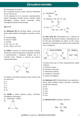 Q UÍMICA o r gâ nic a | MAURÍCIO MO NTEIRO 3
04. O composto C é um fenol.
08. O composto B possui quatro carbonos hibridizados
em sp3
e dois em sp2
.
16. Os compostos A, B e C possuem, respectivamente,
cadeia heterogênea fechada normal saturada, cadeia
heterogênea fechada normal insaturada, cadeia
heterogênea fechada normal saturada.
Gab: 02-08
12. (Mackenzie SP) Das fórmulas abaixo, a única que
possui cadeia carbônica heterogênea, saturada e normal,
é:
a) CH3CH2CH2MgCl
b) CH2=CH – CH2OH
c) CH3COH
d) CH3 – CH2 – O – CH3
e) CH3 – C(CH3) – CO – CH3
13. (UERJ) A nicotina, em mulheres grávidas fumantes,
atravessam a barreira da placenta, alcançando o embrião
e aumentando-lhe a frequência cardíaca, isto é, o
"embrião fuma". Observe a estrutura da nicotina,
representada abaixo.
N
N
CH3
Os carbonos secundários presentes nessa estrutura são
em número de:
a) 2
b) 3
c) 5
d) 8
e) 10
14. (UFRN) A cadeia carbônica acíclica, ramificada,
homogênea e insaturada é:
CH3CH2CH CHCH3a)
C
HC CH2
H2
b)
CH3CHCH2C
O
OH
CH3
b)
CH3CH2C CH CH O
CH3 CH3
CH3d)
H3C C
C
CH2 CH2 CH C
CH3
CH3
C
O
He)
15. (PUC Camp SP) Preocupações com a melhoria da
qualidade de vida levaram a propor a substituição do uso
do PVC pelo poliureftalato de etileno ou PET, menos
poluentes na combustão. Esse polímero está relacionado
com os compostos:
C
O
OH
C
O
HO
I - Ácido terftálico II - Etileno
H2C CH2
É correto afirmar que I e II têm, respectivamente, cadeia
carbônica:
a) alicíclica e acíclica.
b) saturada e insaturada.
c) heterocíclica e aberta.
d) aromática e insaturada.
e) acíclica e homogênea.
16. (Mackenzie SP) O hidrocarboneto, que apresenta a
menor cadeia carbônica aberta, saturada e ramificada,
tem fórmula molecular:
a) CH4
b) C4H8
c) C5H8
d) C4H10
e) C2H4
17. (Mackenzie SP) O composto apresenta:
CH3 C
CH3
CH3
NH2
 