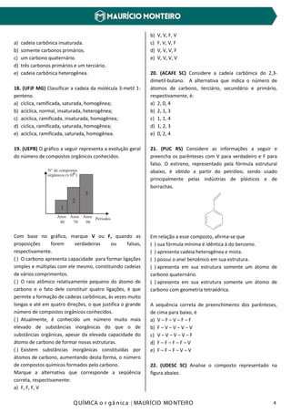 Q UÍMICA o r gâ nic a | MAURÍCIO MO NTEIRO 4
a) cadeia carbônica insaturada.
b) somente carbonos primários.
c) um carbono quaternário.
d) três carbonos primários e um terciário.
e) cadeia carbônica heterogênea.
18. (UFJF MG) Classificar a cadeia da molécula 3-metil 1-
penteno.
a) cíclica, ramificada, saturada, homogênea;
b) acíclica, normal, insaturada, heterogênea;
c) acíclica, ramificada, insaturada, homogênea;
d) cíclica, ramificada, saturada, homogênea;
e) acíclica, ramificada, saturada, homogênea.
19. (UEPB) O gráfico a seguir representa a evolução geral
do número de compostos orgânicos conhecidos.
1
2
3
N° de compostos
orgânicos (x10 )6
Anos
40 70 90
PeríodosAnos Anos
Com base no gráfico, marque V ou F, quando as
proposições forem verdadeiras ou falsas,
respectivamente.
( ) O carbono apresenta capacidade para formar ligações
simples e múltiplas com ele mesmo, constituindo cadeias
de vários comprimentos.
( ) O raio atômico relativamente pequeno do átomo de
carbono e o fato dele constituir quatro ligações, é que
permite a formação de cadeias carbônicas, às vezes muito
longas e até em quatro direções, o que justifica o grande
número de compostos orgânicos conhecidos.
( ) Atualmente, é conhecido um número muito mais
elevado de substâncias inorgânicas do que o de
substâncias orgânicas, apesar da elevada capacidade do
átomo de carbono de formar novas estruturas.
( ) Existem substâncias inorgânicas constituídas por
átomos de carbono, aumentando desta forma, o número
de compostos químicos formados pelo carbono.
Marque a alternativa que corresponde a seqüência
correta, respectivamente:
a) F, F, F, V
b) V, V, F, V
c) F, V, V, F
d) V, V, V, F
e) V, V, V, V
20. (ACAFE SC) Considere a cadeia carbônica do 2,3-
dimetil-butano. A alternativa que indica o número de
átomos de carbono, terciário, secundário e primário,
respectivamente, é:
a) 2, 0, 4
b) 2, 1, 3
c) 1, 1, 4
d) 1, 2, 3
e) 0, 2, 4
21. (PUC RS) Considere as informações a seguir e
preencha os parênteses com V para verdadeiro e F para
falso. O estireno, representado pela fórmula estrutural
abaixo, é obtido a partir do petróleo, sendo usado
principalmente pelas indústrias de plásticos e de
borrachas.
Em relação a esse composto, afirma-se que
( ) sua fórmula mínima é idêntica à do benzeno.
( ) apresenta cadeia heterogênea e mista.
( ) possui o anel benzênico em sua estrutura.
( ) apresenta em sua estrutura somente um átomo de
carbono quaternário.
( ) apresenta em sua estrutura somente um átomo de
carbono com geometria tetraédrica.
A sequência correta de preenchimento dos parênteses,
de cima para baixo, é
a) V – F – V – F – F
b) F – V – V – V – V
c) V – V – V – V – F
d) F – F – F – F – V
e) F – F – F – V – V
22. (UDESC SC) Analise o composto representado na
figura abaixo.
 