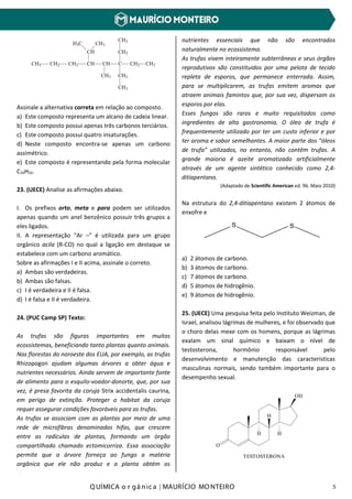 Q UÍMICA o r gâ nic a | MAURÍCIO MO NTEIRO 5
H3C
CH
CH3
CHCH2CH2CH3 CH
CH3
C CH2
CH2
CH2
CH3
CH3
CH3
Assinale a alternativa correta em relação ao composto.
a) Este composto representa um alcano de cadeia linear.
b) Este composto possui apenas três carbonos terciários.
c) Este composto possui quatro insaturações.
d) Neste composto encontra-se apenas um carbono
assimétrico.
e) Este composto é representando pela forma molecular
C16H32.
23. (UECE) Analise as afirmações abaixo.
I. Os prefixos orto, meta e para podem ser utilizados
apenas quando um anel benzênico possuir três grupos a
eles ligados.
II. A representação "Ar –" é utilizada para um grupo
orgânico acila (R-CO) no qual a ligação em destaque se
estabelece com um carbono aromático.
Sobre as afirmações I e II acima, assinale o correto.
a) Ambas são verdadeiras.
b) Ambas são falsas.
c) I é verdadeira e II é falsa.
d) I é falsa e II é verdadeira.
24. (PUC Camp SP) Texto:
As trufas são figuras importantes em muitos
ecossistemas, beneficiando tanto plantas quanto animais.
Nas florestas do noroeste dos EUA, por exemplo, as trufas
Rhizopogon ajudam algumas árvores a obter água e
nutrientes necessários. Ainda servem de importante fonte
de alimento para o esquilo-voador-donorte, que, por sua
vez, é presa favorita da coruja Strix accidentalis caurina,
em perigo de extinção. Proteger o habitat da coruja
requer assegurar condições favoráveis para as trufas.
As trufas se associam com as plantas por meio de uma
rede de microfibras denominadas hifas, que crescem
entre as radículas de plantas, formando um órgão
compartilhado chamado ectomicorriza. Essa associação
permite que a árvore forneça ao fungo a matéria
orgânica que ele não produz e a planta obtém os
nutrientes essenciais que não são encontrados
naturalmente no ecossistema.
As trufas vivem inteiramente subterrâneas e seus órgãos
reprodutivos são constituídos por uma pelota de tecido
repleta de esporos, que permanece enterrada. Assim,
para se multiplicarem, as trufas emitem aromas que
atraem animais famintos que, por sua vez, dispersam os
esporos por elas.
Esses fungos são raros e muito requisitados como
ingredientes de alta gastronomia. O óleo de trufa é
frequentemente utilizado por ter um custo inferior e por
ter aroma e sabor semelhantes. A maior parte dos “óleos
de trufa” utilizados, no entanto, não contêm trufas. A
grande maioria é azeite aromatizado artificialmente
através de um agente sintético conhecido como 2,4-
ditiapentano.
(Adaptado de Scientific American ed. 96. Maio 2010)
Na estrutura do 2,4-ditiapentano existem 2 átomos de
enxofre e
a) 2 átomos de carbono.
b) 3 átomos de carbono.
c) 7 átomos de carbono.
d) 5 átomos de hidrogênio.
e) 9 átomos de hidrogênio.
25. (UECE) Uma pesquisa feita pelo Instituto Weizman, de
Israel, analisou lágrimas de mulheres, e foi observado que
o choro delas mexe com os homens, porque as lágrimas
exalam um sinal químico e baixam o nível de
testosterona, hormônio responsável pelo
desenvolvimento e manutenção das características
masculinas normais, sendo também importante para o
desempenho sexual.
O
H
OH
H H
TESTOSTERONA
 
