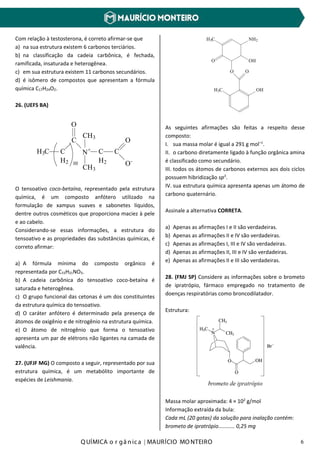 Q UÍMICA o r gâ nic a | MAURÍCIO MO NTEIRO 6
Com relação à testosterona, é correto afirmar-se que
a) na sua estrutura existem 6 carbonos terciários.
b) na classificação da cadeia carbônica, é fechada,
ramificada, insaturada e heterogênea.
c) em sua estrutura existem 11 carbonos secundários.
d) é isômero de compostos que apresentam a fórmula
química C17H24O2.
26. (UEFS BA)
H3C C
H2
C
O
N+
CH3
CH3
C
H2
C
O
O-10
O tensoativo coco-betaína, representado pela estrutura
química, é um composto anfótero utilizado na
formulação de xampus suaves e sabonetes líquidos,
dentre outros cosméticos que proporciona maciez à pele
e ao cabelo.
Considerando-se essas informações, a estrutura do
tensoativo e as propriedades das substâncias químicas, é
correto afirmar:
a) A fórmula mínima do composto orgânico é
representada por C15H21NO3.
b) A cadeia carbônica do tensoativo coco-betaína é
saturada e heterogênea.
c) O grupo funcional das cetonas é um dos constituintes
da estrutura química do tensoativo.
d) O caráter anfótero é determinado pela presença de
átomos de oxigênio e de nitrogênio na estrutura química.
e) O átomo de nitrogênio que forma o tensoativo
apresenta um par de elétrons não ligantes na camada de
valência.
27. (UFJF MG) O composto a seguir, representado por sua
estrutura química, é um metabólito importante de
espécies de Leishmania.
NH2H3C
O OH
O O
H3C OH
As seguintes afirmações são feitas a respeito desse
composto:
I. sua massa molar é igual a 291 g mol–1
.
II. o carbono diretamente ligado à função orgânica amina
é classificado como secundário.
III. todos os átomos de carbonos externos aos dois ciclos
possuem hibridização sp3
.
IV. sua estrutura química apresenta apenas um átomo de
carbono quaternário.
Assinale a alternativa CORRETA.
a) Apenas as afirmações I e II são verdadeiras.
b) Apenas as afirmações II e IV são verdadeiras.
c) Apenas as afirmações I, III e IV são verdadeiras.
d) Apenas as afirmações II, III e IV são verdadeiras.
e) Apenas as afirmações II e III são verdadeiras.
28. (FMJ SP) Considere as informações sobre o brometo
de ipratrópio, fármaco empregado no tratamento de
doenças respiratórias como broncodilatador.
Estrutura:
Massa molar aproximada: 4 × 102
g/mol
Informação extraída da bula:
Cada mL (20 gotas) da solução para inalação contém:
brometo de ipratrópio........... 0,25 mg
 