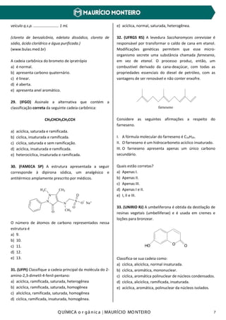 Q UÍMICA o r gâ nic a | MAURÍCIO MO NTEIRO 7
veículo q.s.p. ........................ 1 mL
(cloreto de benzalcônio, edetato dissódico, cloreto de
sódio, ácido clorídrico e água purificada.)
(www.bulas.med.br)
A cadeia carbônica do brometo de ipratrópio
a) é normal.
b) apresenta carbono quaternário.
c) é linear.
d) é aberta.
e) apresenta anel aromático.
29. (IFGO) Assinale a alternativa que contém a
classificação correta da seguinte cadeia carbônica:
CH3CHCH3CH2CCH
a) acíclica, saturada e ramificada.
b) cíclica, insaturada e ramificada.
c) cíclica, saturada e sem ramificação.
d) acíclica, insaturada e ramificada.
e) heterocíclica, insaturada e ramificada.
30. (FAMECA SP) A estrutura apresentada a seguir
corresponde à dipirona sódica, um analgésico e
antitérmico amplamente prescrito por médicos.
O número de átomos de carbono representados nessa
estrutura é
a) 9.
b) 10.
c) 11.
d) 12.
e) 13.
31. (UFPI) Classifique a cadeia principal da molécula do 2-
amino-2,3-dimetil-4-fenil-pentano:
a) acíclica, ramificada, saturada, heterogênea
b) acíclica, ramificada, saturada, homogênea
c) alicíclica, ramificada, saturada, homogênea
d) cíclica, ramificada, insaturada, homogênea.
e) acíclica, normal, saturada, heterogênea.
32. (UFRGS RS) A levedura Saccharomyces cerevisiae é
responsável por transformar o caldo de cana em etanol.
Modificações genéticas permitem que esse micro-
organismo secrete uma substância chamada farneseno,
em vez de etanol. O processo produz, então, um
combustível derivado da cana-deaçúcar, com todas as
propriedades essenciais do diesel de petróleo, com as
vantagens de ser renovável e não conter enxofre.
farneseno
Considere as seguintes afirmações a respeito do
farneseno.
I. A fórmula molecular do farneseno é C16H24.
II. O farneseno é um hidrocarboneto acíclico insaturado.
III. O farneseno apresenta apenas um único carbono
secundário.
Quais estão corretas?
a) Apenas I.
b) Apenas II.
c) Apenas III.
d) Apenas I e II.
e) I, II e III.
33. (UNIRIO RJ) A umbeliferona é obtida da destilação de
resinas vegetais (umbelliferae) e é usada em cremes e
loções para bronzear.
HO O O
Classifica-se sua cadeia como:
a) cíclica, alicíclica, normal insaturada.
b) cíclica, aromática, mononuclear.
c) cíclica, aromática polinuclear de núcleos condensados.
d) cíclica, alicíclica, ramificada, insaturada.
e) acíclica, aromática, polinuclear da núcleos isolados.
 