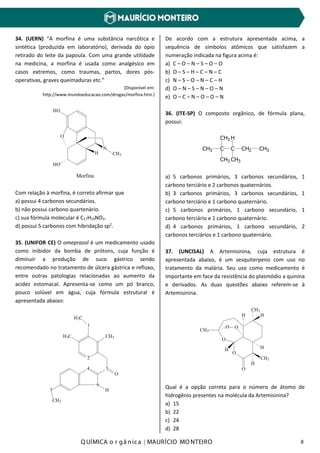 Q UÍMICA o r gâ nic a | MAURÍCIO MO NTEIRO 8
34. (UERN) “A morfina é uma substância narcótica e
sintética (produzida em laboratório), derivada do ópio
retirado do leite da papoula. Com uma grande utilidade
na medicina, a morfina é usada como analgésico em
casos extremos, como traumas, partos, dores pós-
operativas, graves queimaduras etc.”
(Disponível em:
http://www.mundoeducacao.com/drogas/morfina.htm.)
HO
O
HO
H
N
CH3
Morfina
Com relação à morfina, é correto afirmar que
a) possui 4 carbonos secundários.
b) não possui carbono quartenário.
c) sua fórmula molecular é C17H19NO3.
d) possui 5 carbonos com hibridação sp2
.
35. (UNIFOR CE) O omeprazol é um medicamento usado
como inibidor da bomba de prótons, cuja função é
diminuir a produção de suco gástrico sendo
recomendado no tratamento de úlcera gástrica e refluxo,
entre outras patologias relacionadas ao aumento da
acidez estomacal. Apresenta-se como um pó branco,
pouco solúvel em água, cuja fórmula estrutural é
apresentada abaixo:
H3C
1
2
CH3H3C
3
6
4
5
CH3
H
O
De acordo com a estrutura apresentada acima, a
sequência de símbolos atômicos que satisfazem a
numeração indicada na figura acima é:
a) C – O – N – S – O – O
b) O – S – H – C – N – C
c) N – S – O – N – C – H
d) O – N – S – N – O – N
e) O – C – N – O – O – N
36. (ITE-SP) O composto orgânico, de fórmula plana,
possui:
CH3 C C
CH3
CH3
CH2
CH3
CH3
H
a) 5 carbonos primários, 3 carbonos secundários, 1
carbono terciário e 2 carbonos quaternários.
b) 3 carbonos primários, 3 carbonos secundários, 1
carbono terciário e 1 carbono quaternário.
c) 5 carbonos primários, 1 carbono secundário, 1
carbono terciário e 1 carbono quaternário.
d) 4 carbonos primários, 1 carbono secundário, 2
carbonos terciários e 1 carbono quaternário.
37. (UNCISAL) A Artemisinina, cuja estrutura é
apresentada abaixo, é um sesquiterpeno com uso no
tratamento da malária. Seu uso como medicamento é
importante em face da resistência do plasmódio a quinina
e derivados. As duas questões abaixo referem-se à
Artemisinina.
O
O
CH3
O
H
CH3
H
CH3
H
H
H
O O
Qual é a opção correta para o número de átomo de
hidrogênio presentes na molécula da Artemisinina?
a) 15
b) 22
c) 24
d) 28
 