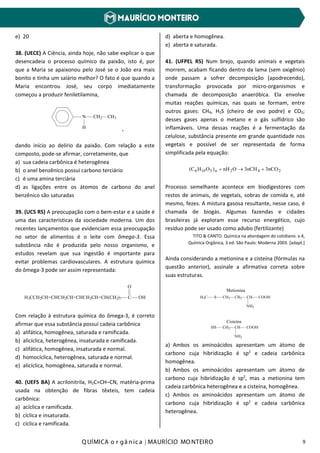 Q UÍMICA o r gâ nic a | MAURÍCIO MO NTEIRO 9
e) 20
38. (UECE) A Ciência, ainda hoje, não sabe explicar o que
desencadeia o processo químico da paixão, isto é, por
que a Maria se apaixonou pelo José se o João era mais
bonito e tinha um salário melhor? O fato é que quando a
Maria encontrou José, seu corpo imediatamente
começou a produzir feniletilamina,
N
H
CH2 CH3
,
dando início ao delírio da paixão. Com relação a este
composto, pode-se afirmar, corretamente, que
a) sua cadeia carbônica é heterogênea
b) o anel benzênico possui carbono terciário
c) é uma amina terciária
d) as ligações entre os átomos de carbono do anel
benzênico são saturadas
39. (UCS RS) A preocupação com o bem-estar e a saúde é
uma das características da sociedade moderna. Um dos
recentes lançamentos que evidenciam essa preocupação
no setor de alimentos é o leite com ômega-3. Essa
substância não é produzida pelo nosso organismo, e
estudos revelam que sua ingestão é importante para
evitar problemas cardiovasculares. A estrutura química
do ômega-3 pode ser assim representada:
H3CCH2CH=CHCH2CH=CHCH2CH=CH(CH2)7 C
O
OH
Com relação à estrutura química do ômega-3, é correto
afirmar que essa substância possui cadeia carbônica
a) alifática, homogênea, saturada e ramificada.
b) alicíclica, heterogênea, insaturada e ramificada.
c) alifática, homogênea, insaturada e normal.
d) homocíclica, heterogênea, saturada e normal.
e) alicíclica, homogênea, saturada e normal.
40. (UEFS BA) A acrilonitrila, H2C=CH–CN, matéria-prima
usada na obtenção de fibras têxteis, tem cadeia
carbônica:
a) acíclica e ramificada.
b) cíclica e insaturada.
c) cíclica e ramificada.
d) aberta e homogênea.
e) aberta e saturada.
41. (UFPEL RS) Num brejo, quando animais e vegetais
morrem, acabam ficando dentro da lama (sem oxigênio)
onde passam a sofrer decomposição (apodrecendo),
transformação provocada por micro-organismos e
chamada de decomposição anaeróbica. Ela envolve
muitas reações químicas, nas quais se formam, entre
outros gases: CH4, H2S (cheiro de ovo podre) e CO2;
desses gases apenas o metano e o gás sulfídrico são
inflamáveis. Uma dessas reações é a fermentação da
celulose, substância presente em grande quantidade nos
vegetais e possível de ser representada de forma
simplificada pela equação:
242n5106 3nCO3nCHOnH)OH(C +→+
Processo semelhante acontece em biodigestores com
restos de animais, de vegetais, sobras de comida e, até
mesmo, fezes. A mistura gasosa resultante, nesse caso, é
chamada de biogás. Algumas fazendas e cidades
brasileiras já exploram esse recurso energético, cujo
resíduo pode ser usado como adubo (fertilizante)
TITO & CANTO. Química na abordagem do cotidiano. v.4,
Química Orgânica, 3 ed. São Paulo: Moderna 2003. [adapt.]
Ainda considerando a metionina e a cisteína (fórmulas na
questão anterior), assinale a afirmativa correta sobre
suas estruturas.
a) Ambos os aminoácidos apresentam um átomo de
carbono cuja hibridização é sp2
e cadeia carbônica
homogênea.
b) Ambos os aminoácidos apresentam um átomo de
carbono cuja hibridização é sp2
, mas a metionina tem
cadeia carbônica heterogênea e a cisteína, homogênea.
c) Ambos os aminoácidos apresentam um átomo de
carbono cuja hibridização é sp2
e cadeia carbônica
heterogênea.
H3C S CH2 CH2 CH COOH
NH2
Metionina
HS CH2 CH COOH
NH2
Cisteína
 