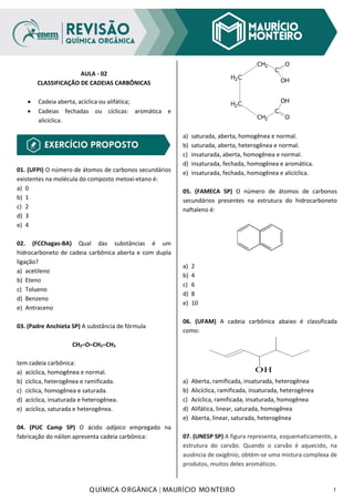 Q UÍMICA O RGÂNICA | MAURÍCIO MO NTEIRO 1
AULA - 02
CLASSIFICAÇÃO DE CADEIAS CARBÔNICAS
• Cadeia aberta, acíclica ou alifática;
• Cadeias fechadas ou cíclicas: aromática e
alicíclica.
01. (UFPI) O número de átomos de carbonos secundários
existentes na molécula do composto metoxi-etano é:
a) 0
b) 1
c) 2
d) 3
e) 4
02. (FCChagas-BA) Qual das substâncias é um
hidrocarboneto de cadeia carbônica aberta e com dupla
ligação?
a) acetileno
b) Eteno
c) Tolueno
d) Benzeno
e) Antraceno
03. (Padre Anchieta SP) A substância de fórmula
CH3–O–CH2–CH3
tem cadeia carbônica:
a) acíclica, homogênea e normal.
b) cíclica, heterogênea e ramificada.
c) cíclica, homogênea e saturada.
d) acíclica, insaturada e heterogênea.
e) acíclica, saturada e heterogênea.
04. (PUC Camp SP) O ácido adípico empregado na
fabricação do náilon apresenta cadeia carbônica:
H2C
H2C
CH2
CH2
C
C
O
OH
OH
O
a) saturada, aberta, homogênea e normal.
b) saturada, aberta, heterogênea e normal.
c) insaturada, aberta, homogênea e normal.
d) insaturada, fechada, homogênea e aromática.
e) insaturada, fechada, homogênea e alicíclica.
05. (FAMECA SP) O número de átomos de carbonos
secundários presentes na estrutura do hidrocarboneto
naftaleno é:
a) 2
b) 4
c) 6
d) 8
e) 10
06. (UFAM) A cadeia carbônica abaixo é classificada
como:
OH
a) Aberta, ramificada, insaturada, heterogênea
b) Alicíclica, ramificada, insaturada, heterogênea
c) Acíclica, ramificada, insaturada, homogênea
d) Alifática, linear, saturada, homogênea
e) Aberta, linear, saturada, heterogênea
07. (UNESP SP) A figura representa, esquematicamente, a
estrutura do carvão. Quando o carvão é aquecido, na
ausência de oxigênio, obtém-se uma mistura complexa de
produtos, muitos deles aromáticos.
 