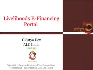 Srijan  Microfinance Business Plan Competition  Final Round Presentations, July 3rd, 2008 Livelihoods E-Financing Portal  G Satya Dev ALC India (start up) 