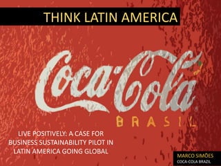 THINK LATIN AMERICA




  LIVE POSITIVELY: A CASE FOR
BUSINESS SUSTAINABILITY PILOT IN
 LATIN AMERICA GOING GLOBAL
                                   MARCO SIMÕES
                                   COCA-COLA BRAZIL
 