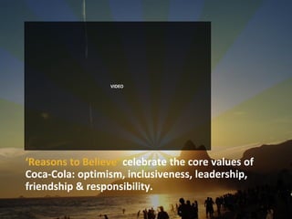 VIDEO




‘Reasons to Believe’ celebrate the core values of
Coca-Cola: optimism, inclusiveness, leadership,
friendship & responsibility.
 