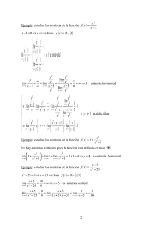 Ejemplo: estudiar las asíntotas de la función ( )
1
2
−
=
x
x
xf
( ) { }1Dom101 −ℜ=⇒=⇒=− xfxx
verticalasíntotaes1
0
1
1
lim
0
1
1
lim
0
1
1
lim 2
1
2
1
2
1
=⇒






+∞==
−
−∞==
−
⇒∞==
−
+
→
−
→
→
+
−
x
x
x
x
x
x
x
x
x
x
horizontalasíntota
0
1
1
lim
lim
1
lim
1
lim
2
2
2
2
2
2
2
∃/⇒∞==
−
=
−
=
∞
∞
=
−
∞→
∞→
∞→∞→
x
x
x
x
x
x
x
x
x
x
x
x
xx
( )
oblicuaasíntotaes1
1
1
lim
1
1
lim
1
lim
1
1
1
lim
lim
limlim1lim
22
2
2
2
2
2
2
2
2
2
2
2
+=⇒









=



−
=





−
−⋅−
=∞−∞=





−
−
=
==
−
=
−
=
∞
∞
=
−
=−=
∞→∞→∞→
∞→
∞→
∞→∞→∞→
xy
x
x
x
xxx
x
x
x
n
x
xx
x
x
x
xx
x
x
xx
x
x
x
x
m
xxx
x
x
xxx
Ejemplo: estudiar las asíntotas de la función ( )
1
3 2
2
+
+=
x
x
xf
No hay asíntotas verticales pues la función está definida en todo ℜ
horizontalasíntotaes4413
1
lim3lim
1
3lim 2
2
2
2
=⇒=+=
+
+=





+
+
∞→∞→∞→
y
x
x
x
x
xxx
Ejemplo: estudiar las asíntotas de la función ( )
25
5
2
−
+
=
x
x
xf
( ) { }5Dom50252
±−ℜ=⇒±=⇒=− xfxx
verticalasíntotaes5
0
10
25
5
lim 25
=⇒∞==
−
+
→
x
x
x
x
( )( ) 10
1
5
1
lim
55
5
lim
0
0
25
5
lim
5525
−=
−
=
−+
+
==
−
+
−→−→−→ xxx
x
x
x
xxx
2
 