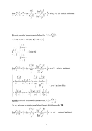horizontalasíntotaes00
1
0
25
lim
5
lim
25
5
lim
25
5
lim
2
2
2
2
2
2
2
=⇒==
−
+
=
−
+
=
∞
∞
=
−
+
∞→
∞→
∞→∞→
y
x
x
x
x
x
x
x
x
x
x
x
x
xx
Ejemplo: estudiar las asíntotas de la función ( )
1
22
+
+
=
x
xx
xf
( ) { }1Dom101 −−ℜ=⇒−=⇒=+ xfxx
verticalasíntotaes1
0
1
1
2
lim
0
1
1
2
lim
0
1
1
2
lim 2
1
2
1
2
1
−=⇒






−∞=
−
=
+
+
+∞=
−
=
+
+
⇒−∞=
−
=
+
+
+
−→
−
−→
−→
+
−
x
x
xx
x
xx
x
xx
x
x
x
horizontalasíntota
0
1
1
lim
2
lim
1
2
lim
1
2
lim
2
2
2
2
2
2
2
∃/⇒∞==
+
+
=
+
+
=
∞
∞
=
+
+
∞→
∞→
∞→∞→
x
x
x
xx
x
x
x
xx
x
xx
x
x
xx
( )
oblicuaasíntotaes1
1
1
lim
1
12
lim
1
2
lim
1
1
1
lim
2
lim
2
lim
2
lim1
2
lim
22
2
2
2
2
2
2
2
2
2
2
2
+=⇒









=





+
=





+
+⋅−+
=∞−∞=





−
+
+
=
==
+
+
=
+
+
=
∞
∞
=
+
+
=+
+
=
∞→∞→∞→
∞→
∞→
∞→∞→∞→
xy
x
x
x
xxxx
x
x
xx
n
x
xx
x
xx
x
xx
x
xx
xx
xx
x
x
xx
m
xxx
x
x
xxx
Ejemplo: estudiar las asíntotas de la función ( )
1
2
2
2
+
+
=
x
xx
xf
No hay asíntotas verticales pues la función está definida en todo ℜ
horizontalasíntota11
1
1
1
lim
2
lim
1
2
lim
1
2
lim
2
2
2
2
2
2
2
2
2
2
=⇒==
+
+
=
+
+
=
∞
∞
=
+
+
∞→
∞→
∞→∞→
y
x
x
x
xx
x
x
x
xx
x
xx
x
x
xx
3
 