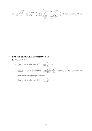 oblicuaasíntotaes0
1
0
lim
2
lim
2
lim
2
lim1
2
lim
3
3
3
2
3
3
3
2
3
22
2
∃/⇒==
+
+
=
+
+
=
∞
∞
=
+
+
=+
+
=
∞→
∞→
∞→∞→∞→
x
xx
x
xx
x
xx
x
xx
xx
xx
x
x
xx
m
x
x
xxx
2. LÍMITES DE FUNCIONES POLINÓMICAS.
2.1 Cuando ax →
• Caso 1: si ( ) ( )xQgrxPgr <
( )
( )
0lim =
±∞→ xQ
xP
x
• Caso 2: si ( ) ( )xQgrxPgr =
( )
( ) n
n
x b
a
xQ
xP
=
±∞→
lim siendo na y nb los coeficientes
principales de P y Q respectivamente.
• Caso 3: si ( ) ( )xQgrxPgr >
( )
( )
±∞=
±∞→ xQ
xP
x
lim
4
 